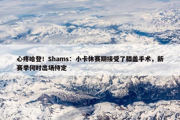 心疼哈登！Shams：小卡休赛期接受了膝盖手术，新赛季何时出场待定