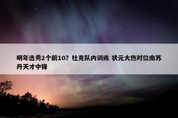 明年选秀2个前10？杜克队内训练 状元大热对位南苏丹天才中锋