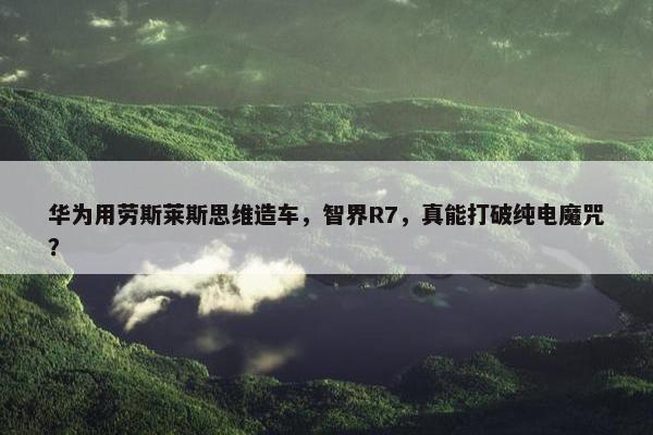 华为用劳斯莱斯思维造车，智界R7，真能打破纯电魔咒？