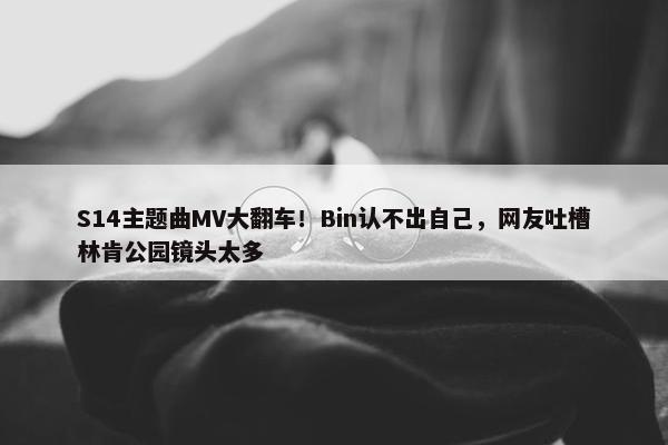 S14主题曲MV大翻车！Bin认不出自己，网友吐槽林肯公园镜头太多