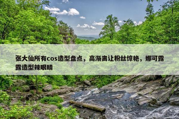 张大仙所有cos造型盘点，高渐离让粉丝惊艳，娜可露露造型辣眼睛