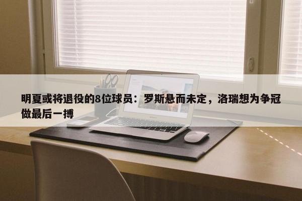 明夏或将退役的8位球员：罗斯悬而未定，洛瑞想为争冠做最后一搏