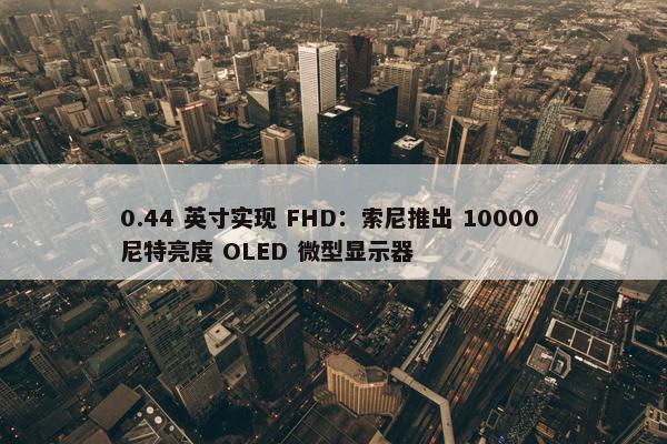 0.44 英寸实现 FHD：索尼推出 10000 尼特亮度 OLED 微型显示器