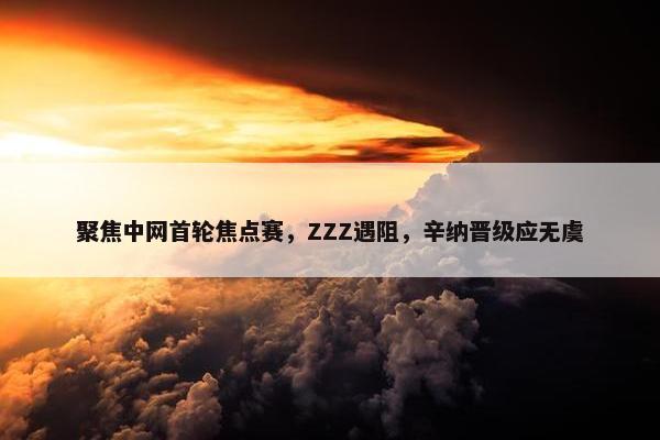 聚焦中网首轮焦点赛，ZZZ遇阻，辛纳晋级应无虞