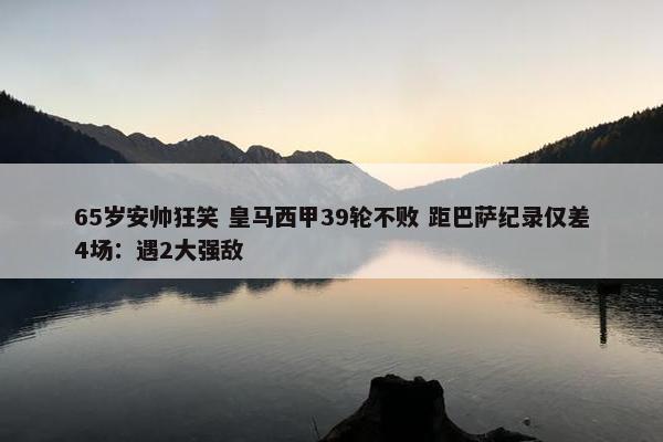 65岁安帅狂笑 皇马西甲39轮不败 距巴萨纪录仅差4场：遇2大强敌