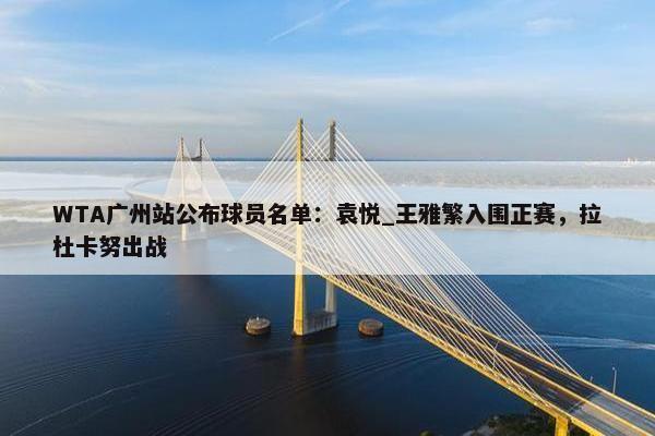 WTA广州站公布球员名单：袁悦_王雅繁入围正赛，拉杜卡努出战