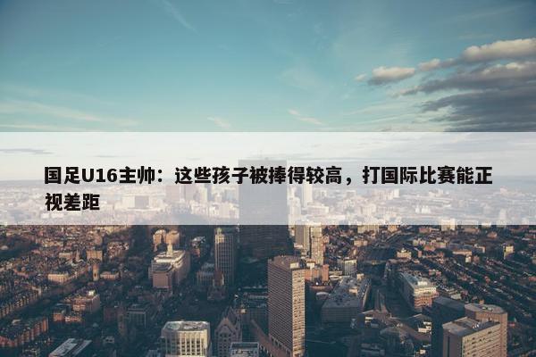 国足U16主帅：这些孩子被捧得较高，打国际比赛能正视差距