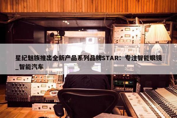 星纪魅族推出全新产品系列品牌STAR：专注智能眼镜_智能汽车