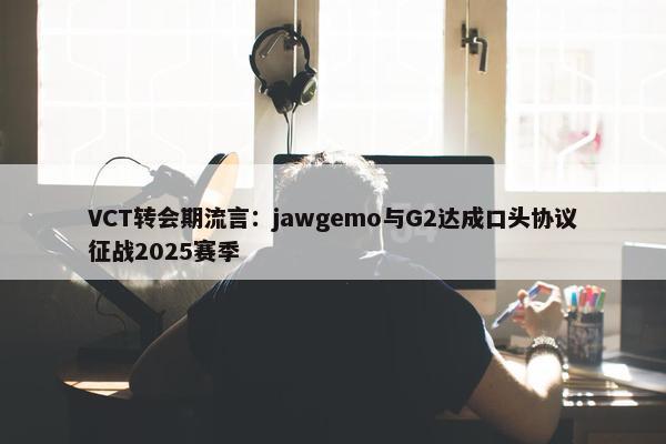 VCT转会期流言：jawgemo与G2达成口头协议征战2025赛季