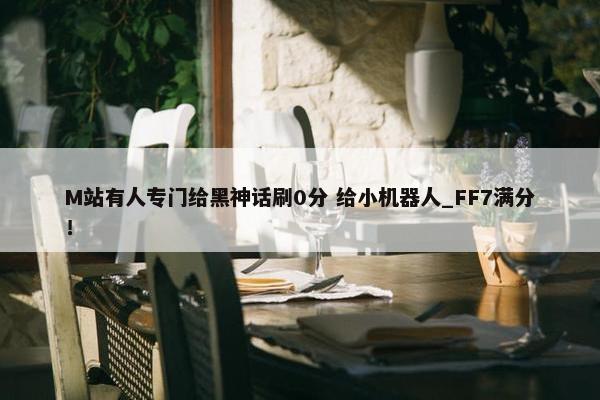 M站有人专门给黑神话刷0分 给小机器人_FF7满分！