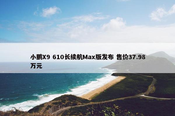 小鹏X9 610长续航Max版发布 售价37.98万元