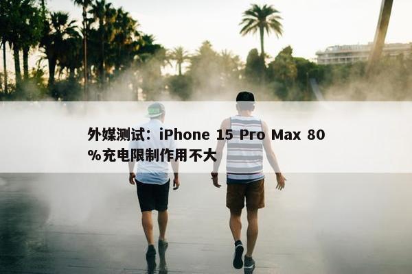 外媒测试：iPhone 15 Pro Max 80%充电限制作用不大