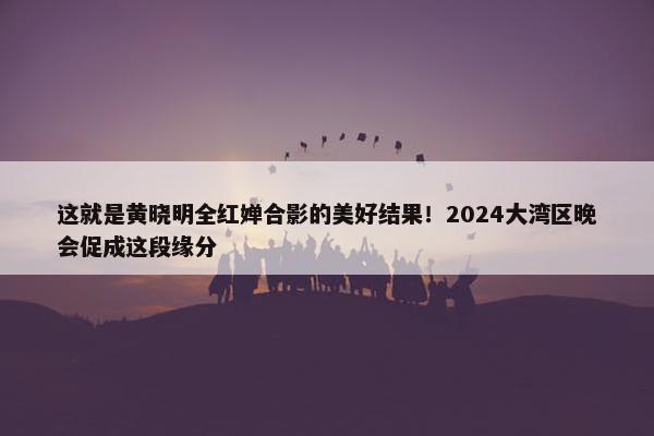 这就是黄晓明全红婵合影的美好结果！2024大湾区晚会促成这段缘分