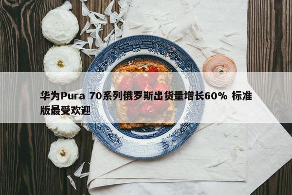 华为Pura 70系列俄罗斯出货量增长60% 标准版最受欢迎