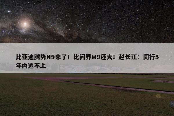 比亚迪腾势N9来了！比问界M9还大！赵长江：同行5年内追不上