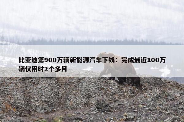 比亚迪第900万辆新能源汽车下线：完成最近100万辆仅用时2个多月