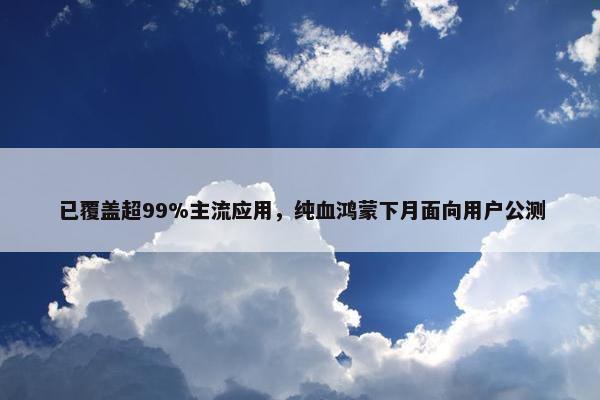 已覆盖超99%主流应用，纯血鸿蒙下月面向用户公测