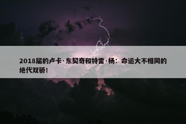 2018届的卢卡·东契奇和特雷·杨：命运大不相同的绝代双骄！