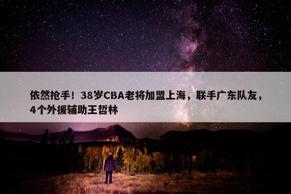 依然抢手！38岁CBA老将加盟上海，联手广东队友，4个外援辅助王哲林