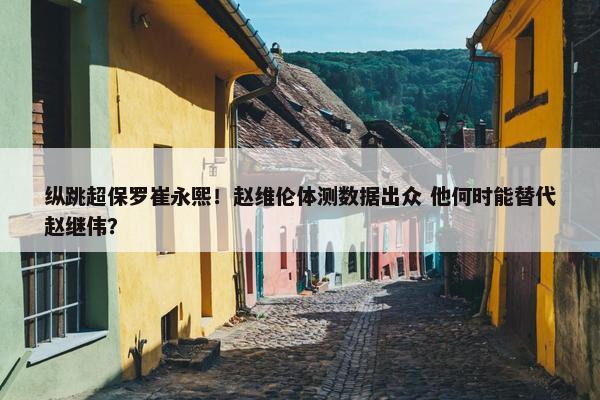 纵跳超保罗崔永熙！赵维伦体测数据出众 他何时能替代赵继伟？