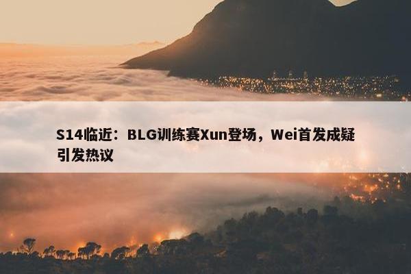 S14临近：BLG训练赛Xun登场，Wei首发成疑引发热议