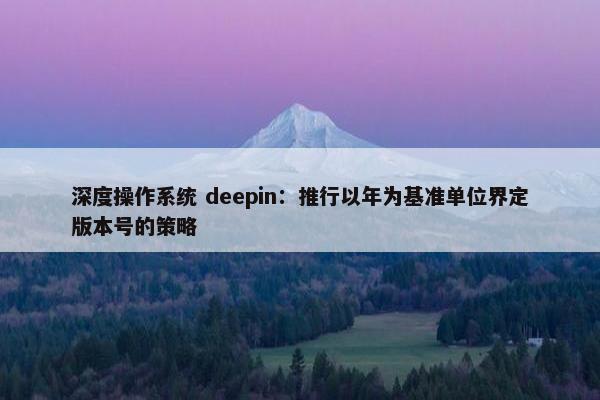 深度操作系统 deepin：推行以年为基准单位界定版本号的策略