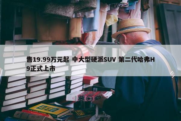 售19.99万元起 中大型硬派SUV 第二代哈弗H9正式上市