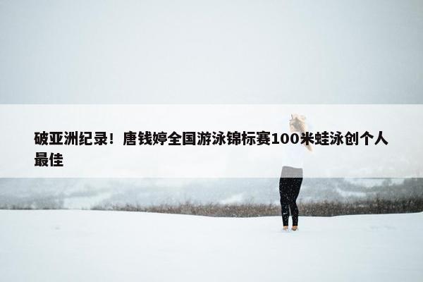 破亚洲纪录！唐钱婷全国游泳锦标赛100米蛙泳创个人最佳