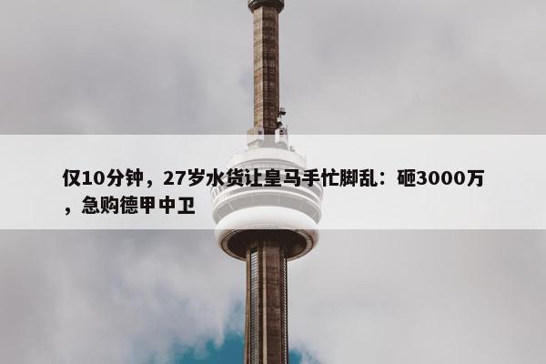 仅10分钟，27岁水货让皇马手忙脚乱：砸3000万，急购德甲中卫