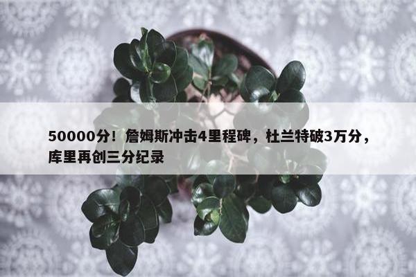 50000分！詹姆斯冲击4里程碑，杜兰特破3万分，库里再创三分纪录