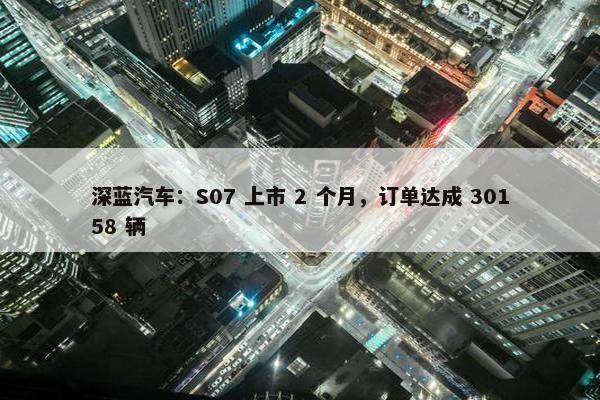 深蓝汽车：S07 上市 2 个月，订单达成 30158 辆