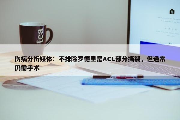 伤病分析媒体：不排除罗德里是ACL部分撕裂，但通常仍需手术