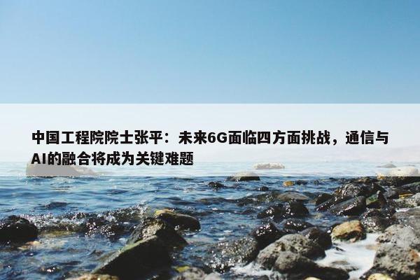 中国工程院院士张平：未来6G面临四方面挑战，通信与AI的融合将成为关键难题