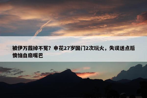 被伊万裁掉不冤？申花27岁国门2次玩火，失误送点后懊恼自扇嘴巴