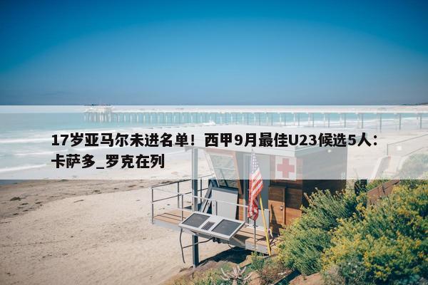 17岁亚马尔未进名单！西甲9月最佳U23候选5人：卡萨多_罗克在列