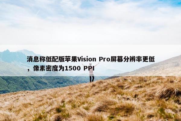 消息称低配版苹果Vision Pro屏幕分辨率更低，像素密度为1500 PPI