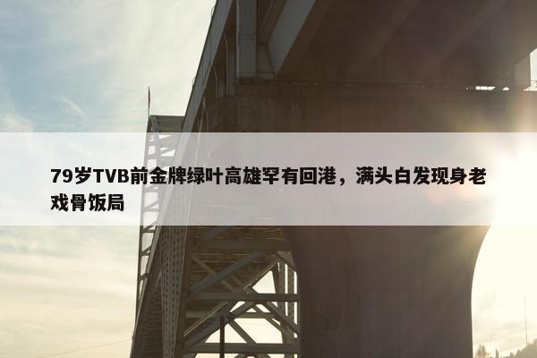 79岁TVB前金牌绿叶高雄罕有回港，满头白发现身老戏骨饭局