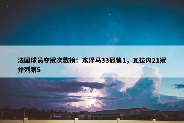 法国球员夺冠次数榜：本泽马33冠第1，瓦拉内21冠并列第5