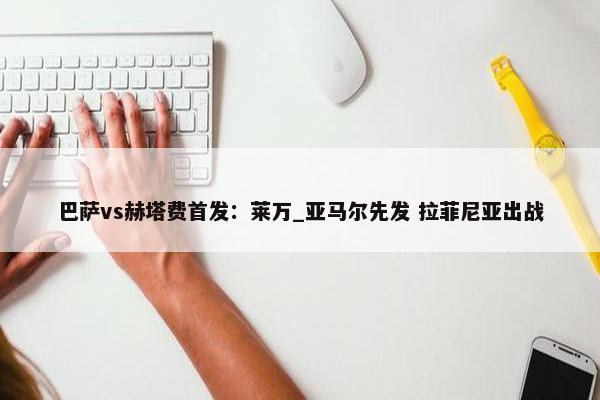 巴萨vs赫塔费首发：莱万_亚马尔先发 拉菲尼亚出战