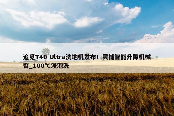 追觅T40 Ultra洗地机发布！灵捕智能升降机械臂_100℃浸泡洗