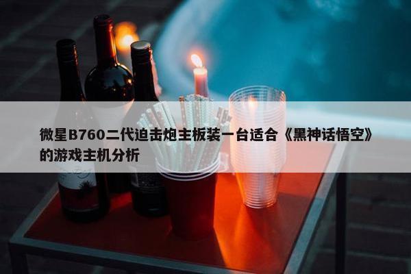 微星B760二代迫击炮主板装一台适合《黑神话悟空》的游戏主机分析