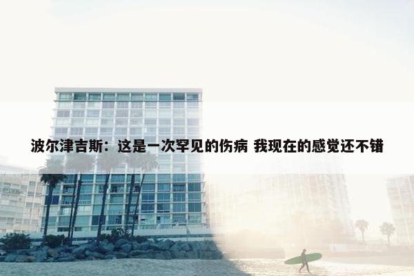 波尔津吉斯：这是一次罕见的伤病 我现在的感觉还不错