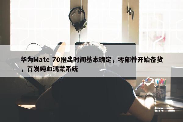 华为Mate 70推出时间基本确定，零部件开始备货，首发纯血鸿蒙系统