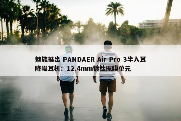 魅族推出 PANDAER Air Pro 3半入耳降噪耳机：12.4mm镀钛振膜单元