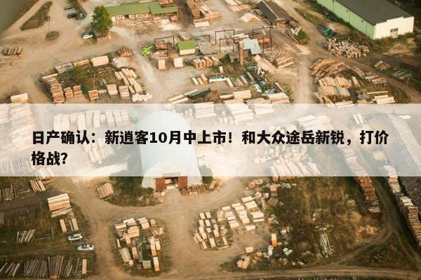 日产确认：新逍客10月中上市！和大众途岳新锐，打价格战？