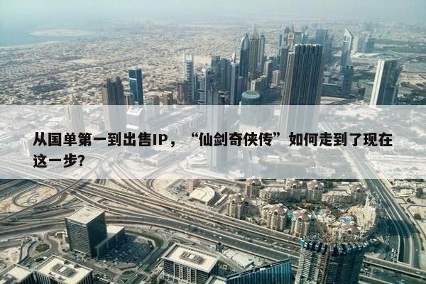 从国单第一到出售IP，“仙剑奇侠传”如何走到了现在这一步？