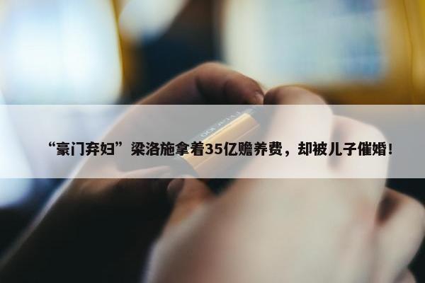 “豪门弃妇”梁洛施拿着35亿赡养费，却被儿子催婚！