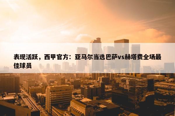 表现活跃，西甲官方：亚马尔当选巴萨vs赫塔费全场最佳球员