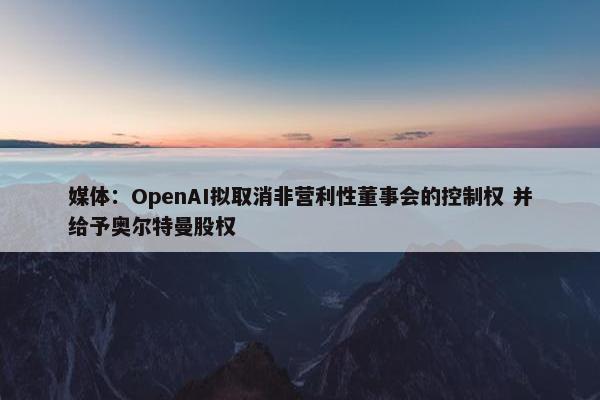 媒体：OpenAI拟取消非营利性董事会的控制权 并给予奥尔特曼股权