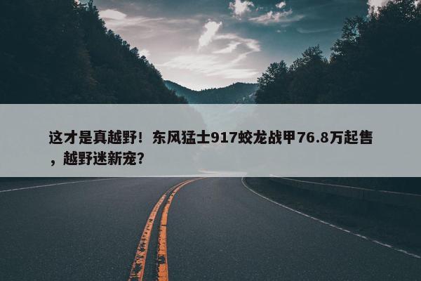 这才是真越野！东风猛士917蛟龙战甲76.8万起售，越野迷新宠？